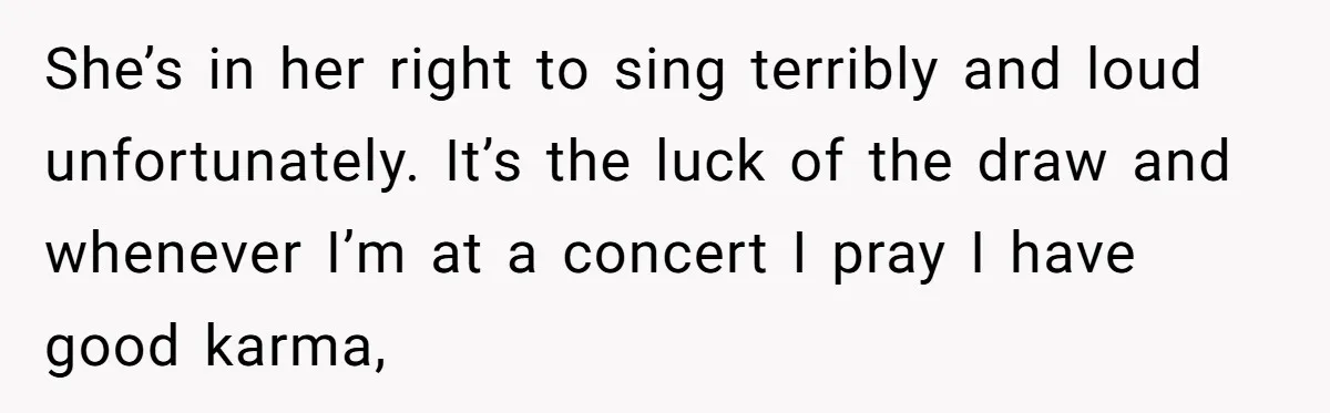 She’s in her right to sing terribly and loud unfortunately. It’s the luck of the draw and whenever I’m at a concert I pray I have good karma,