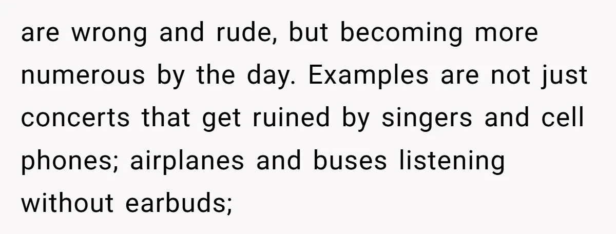 are wrong and rude, but becoming more numerous by the day. Examples are not just concerts that get ruined by singers and cell phones; airplanes and buses listening without earbuds;