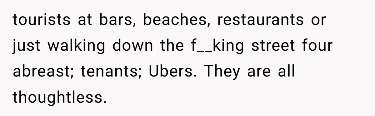 tourists at bars, beaches, restaurants or just walking down the f__king street four abreast; tenants; Ubers. They are all thoughtless.