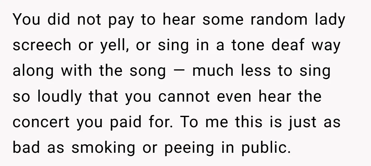 You did not pay to hear some random lady screech or yell, or sing in a tone deaf way along with the song — much less to sing so loudly...