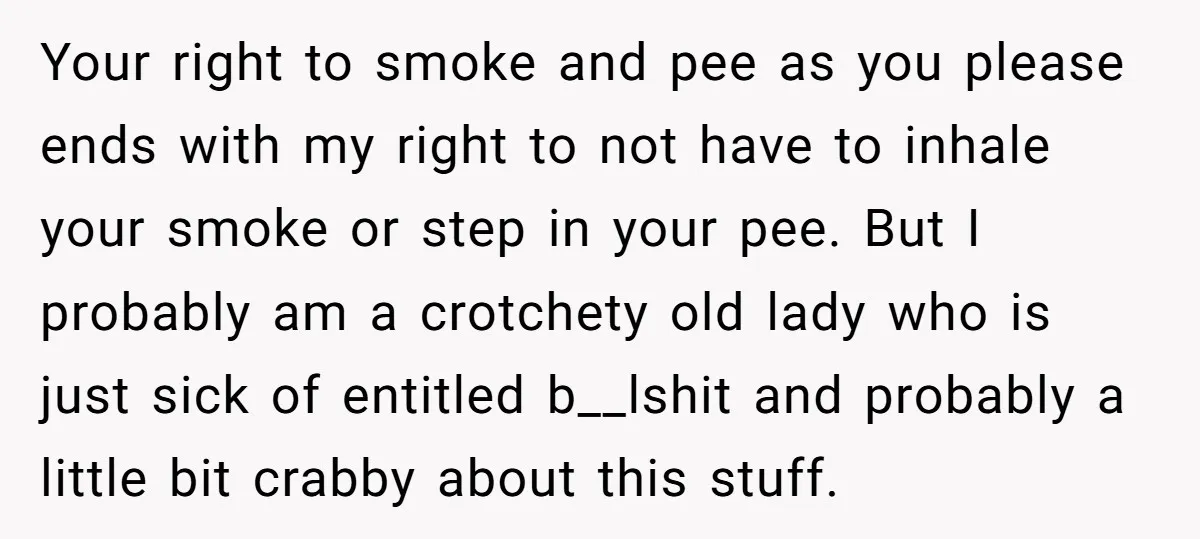 Your right to smoke and pee as you please ends with my right to not have to inhale your smoke or step in your pee. But I probably am a...