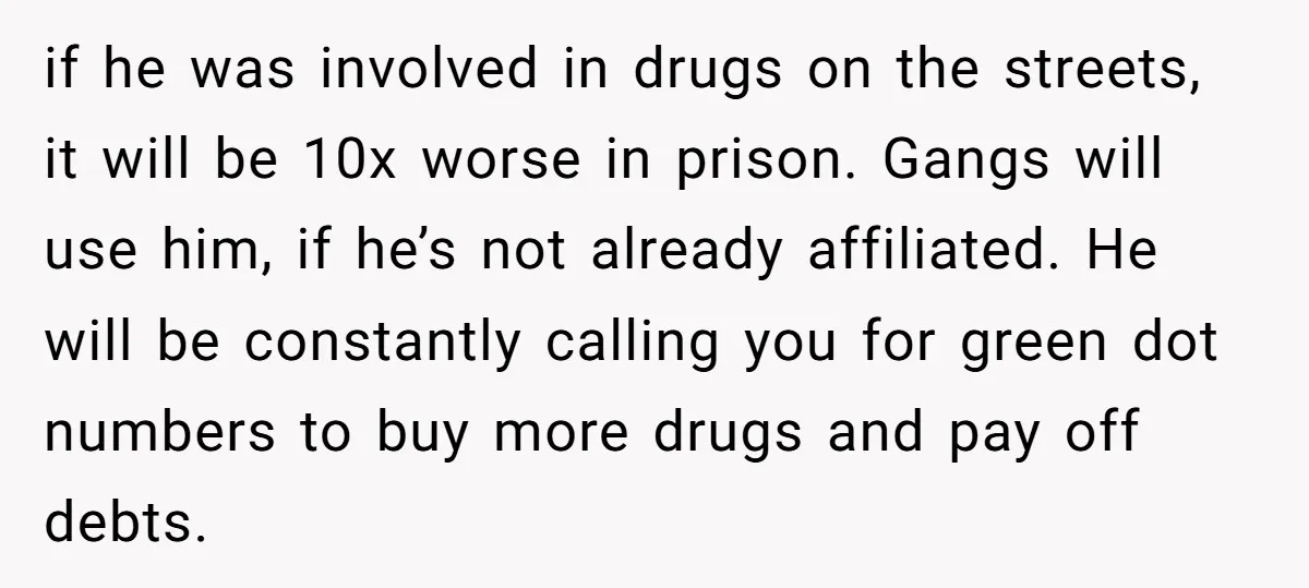 if he was involved in drugs on the streets, it will be 10x worse in prison. Gangs will use him, if he’s not already affiliated. He will be constantly calling...