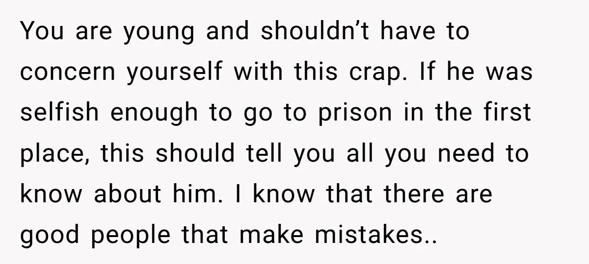 You are young and shouldn’t have to concern yourself with this crap. If he was selfish enough to go to prison in the first place, this should tell you all...
