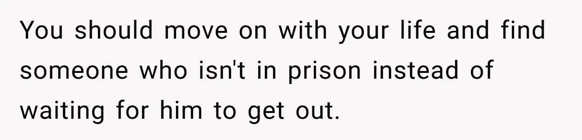 You should move on with your life and find someone who isn't in prison instead of waiting for him to get out.
