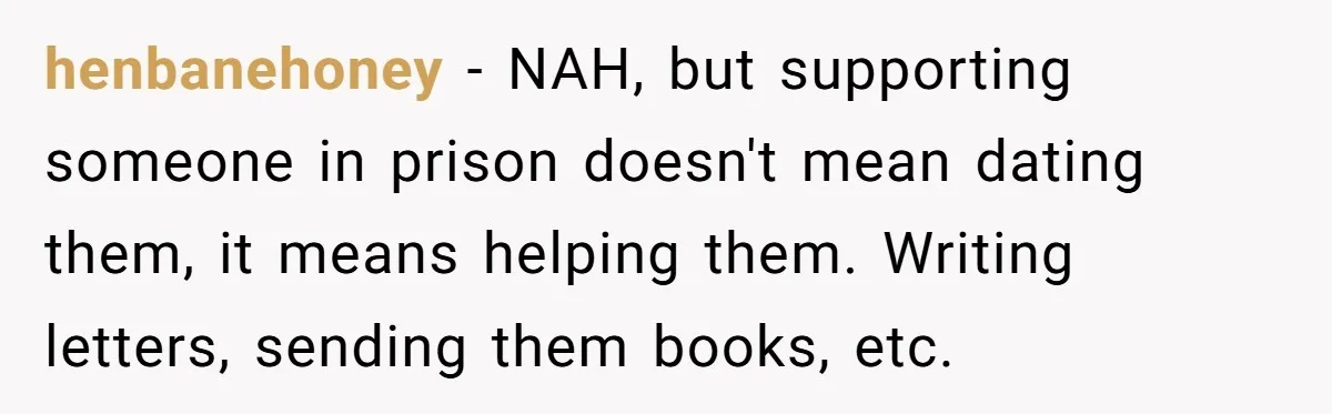 henbanehoney − NAH, but supporting someone in prison doesn't mean dating them, it means helping them. Writing letters, sending them books, etc.