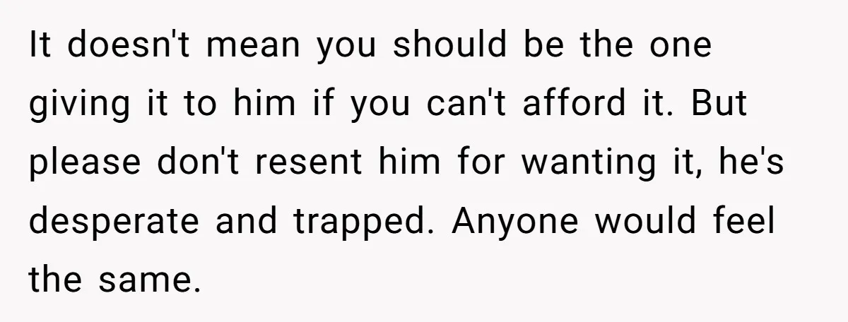 It doesn't mean you should be the one giving it to him if you can't afford it. But please don't resent him for wanting it, he's desperate and trapped. Anyone...