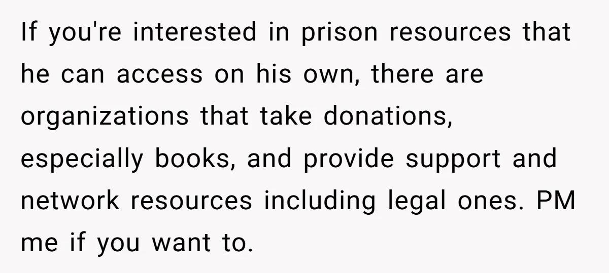 If you're interested in prison resources that he can access on his own, there are organizations that take donations, especially books, and provide support and network resources including legal ones....