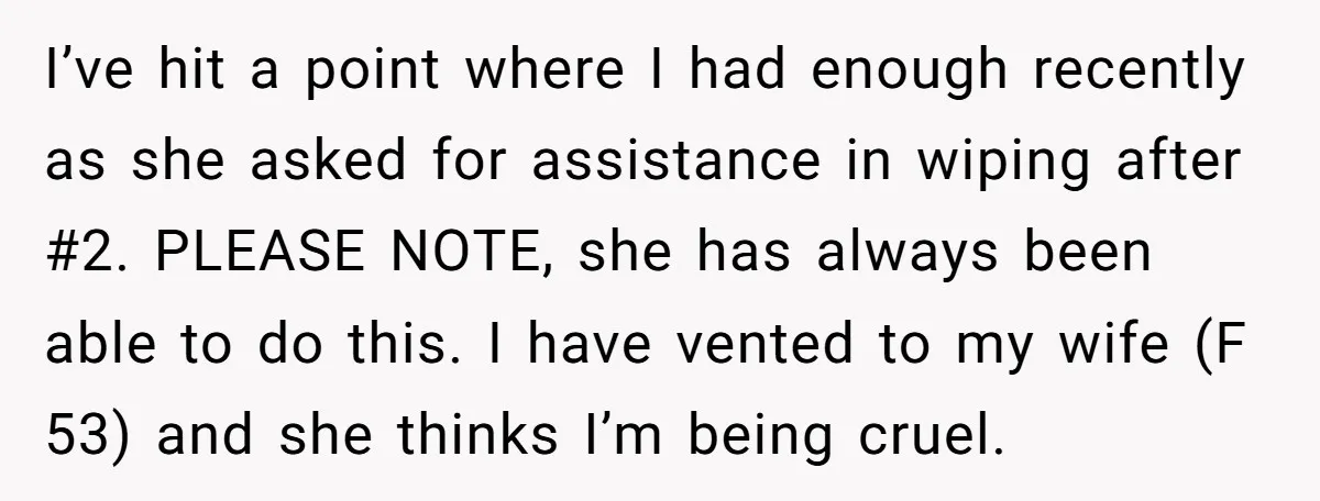 I’ve hit a point where I had enough recently as she asked for assistance in wiping after #2. PLEASE NOTE, she has always been able to do this. I have...