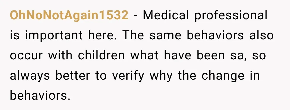 OhNoNotAgain1532 − Medical professional is important here. The same behaviors also occur with children what have been sa, so always better to verify why the change in behaviors.