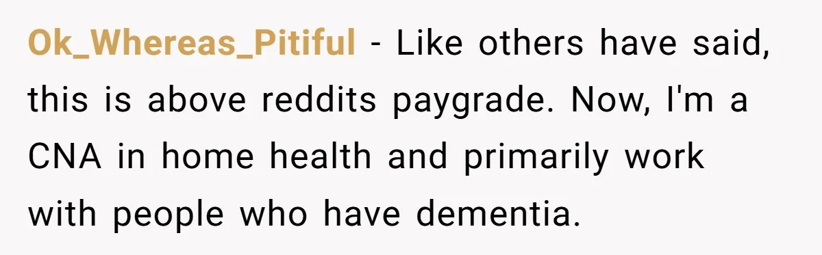 Ok_Whereas_Pitiful − Like others have said, this is above reddits paygrade. Now, I'm a CNA in home health and primarily work with people who have dementia.