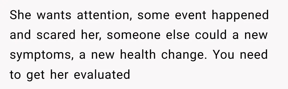 She wants attention, some event happened and scared her, someone else could a new symptoms, a new health change. You need to get her evaluated