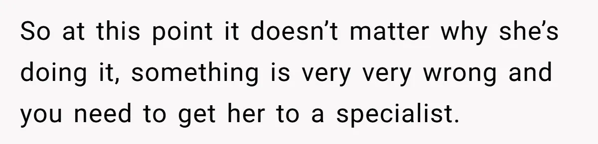 So at this point it doesn’t matter why she’s doing it, something is very very wrong and you need to get her to a specialist.