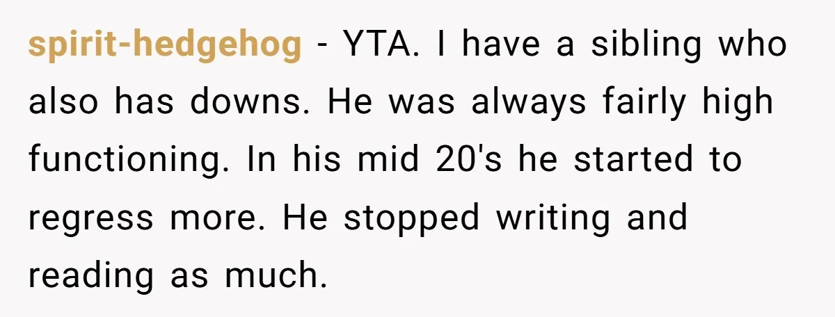 spirit-hedgehog − YTA. I have a sibling who also has downs. He was always fairly high functioning. In his mid 20's he started to regress more. He stopped writing and...