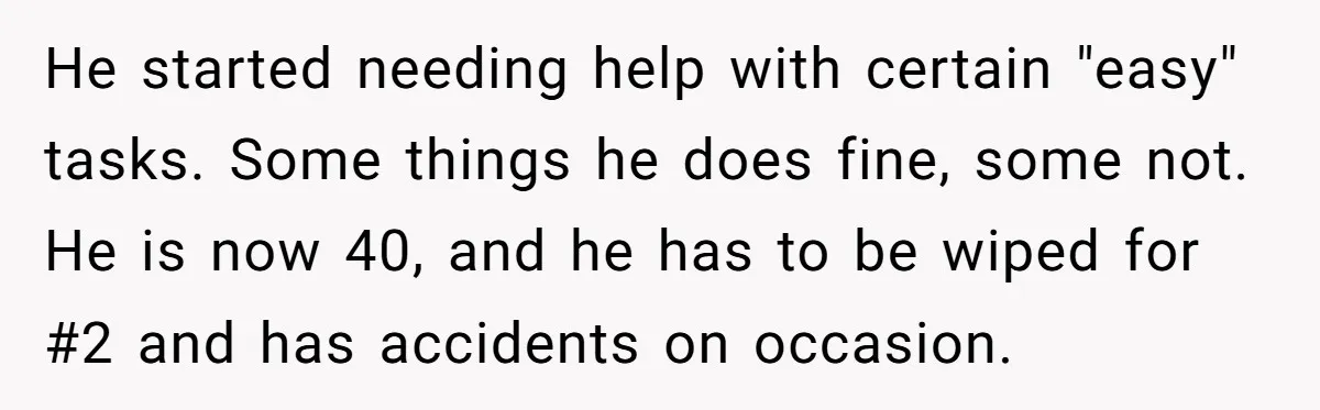 He started needing help with certain "easy" tasks. Some things he does fine, some not. He is now 40, and he has to be wiped for #2 and has accidents...