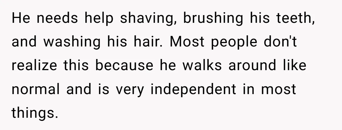 He needs help shaving, brushing his teeth, and washing his hair. Most people don't realize this because he walks around like normal and is very independent in most things.
