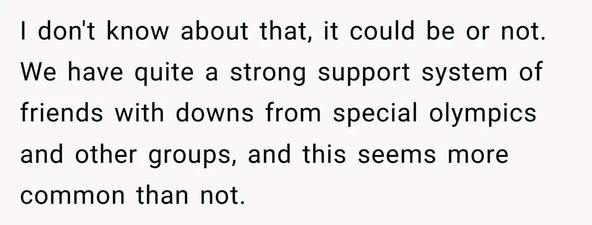 I don't know about that, it could be or not. We have quite a strong support system of friends with downs from special olympics and other groups, and this seems...