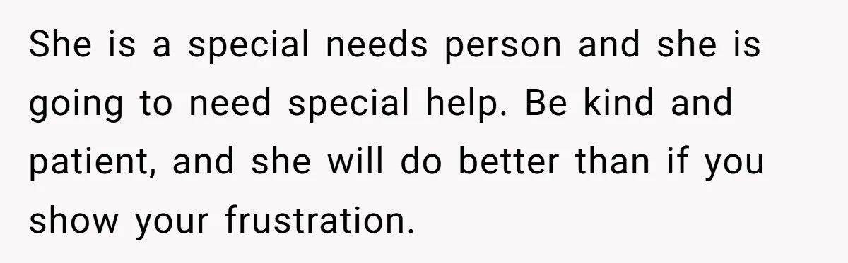 She is a special needs person and she is going to need special help. Be kind and patient, and she will do better than if you show your frustration.