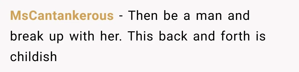 MsCantankerous − Then be a man and break up with her. This back and forth is childish