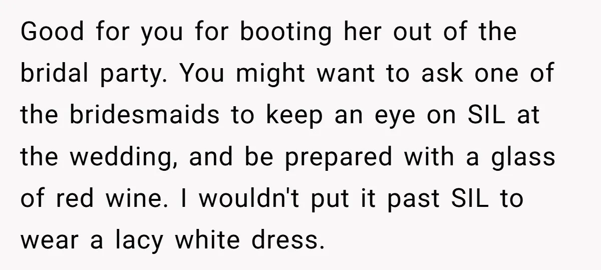 Good for you for booting her out of the bridal party. You might want to ask one of the bridesmaids to keep an eye on SIL at the wedding, and...