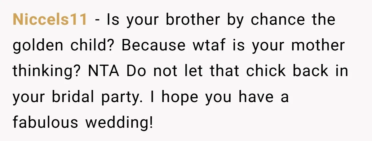 Niccels11 − Is your brother by chance the golden child? Because wtaf is your mother thinking? NTA Do not let that chick back in your bridal party. I hope you...