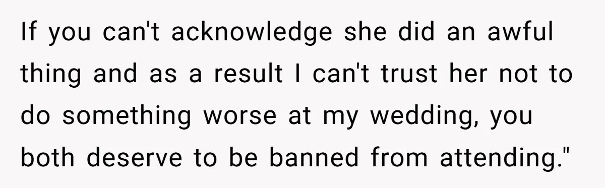If you can't acknowledge she did an awful thing and as a result I can't trust her not to do something worse at my wedding, you both deserve to be...
