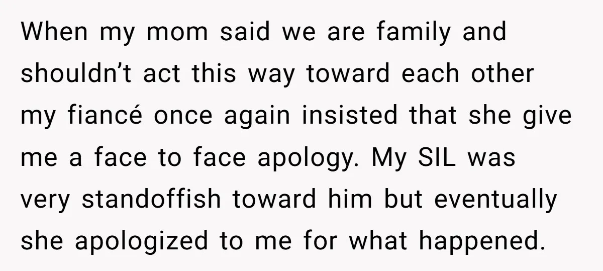 When my mom said we are family and shouldn’t act this way toward each other my fiancé once again insisted that she give me a face to face apology. My...