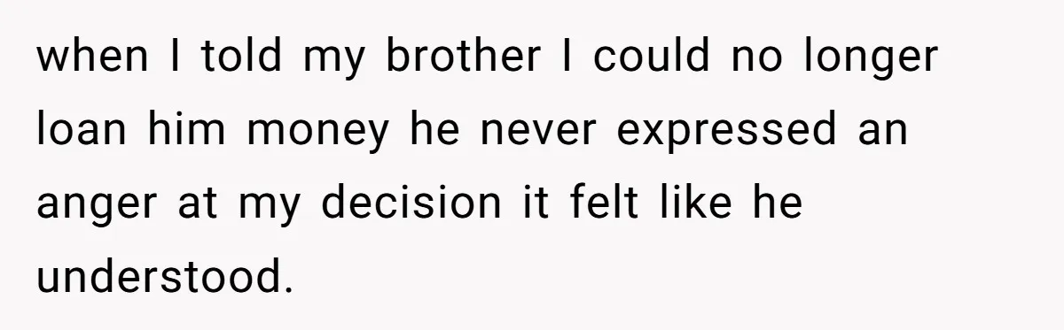 when I told my brother I could no longer loan him money he never expressed an anger at my decision it felt like he understood.