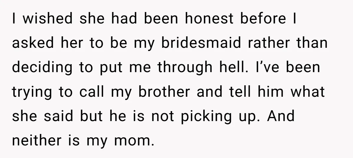 I wished she had been honest before I asked her to be my bridesmaid rather than deciding to put me through hell. I’ve been trying to call my brother and...