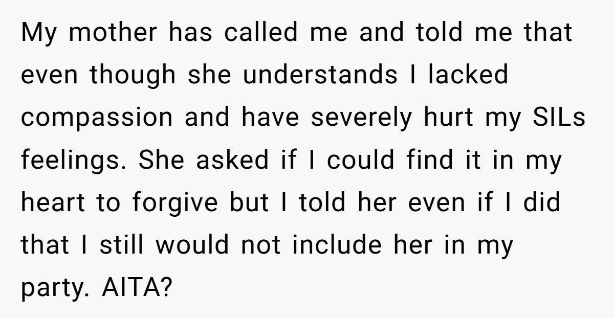 My mother has called me and told me that even though she understands I lacked compassion and have severely hurt my SILs feelings. She asked if I could find it...