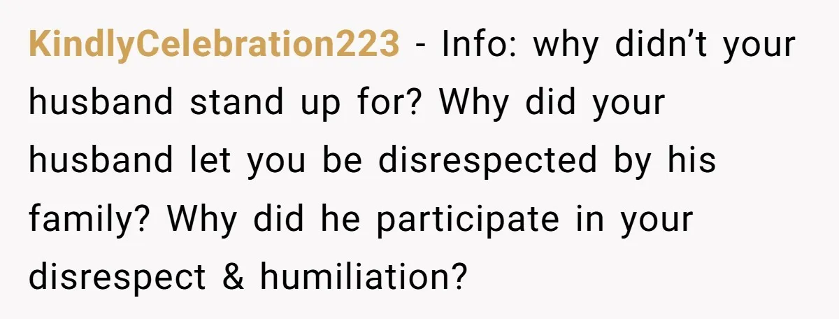 KindlyCelebration223 − Info: why didn’t your husband stand up for? Why did your husband let you be disrespected by his family? Why did he participate in your disrespect & humiliation?