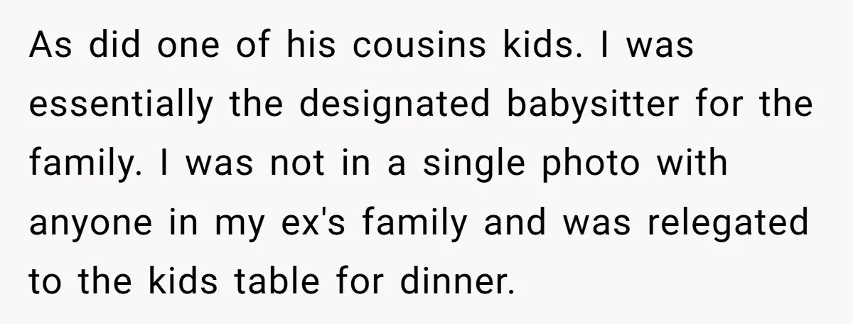 As did one of his cousins kids. I was essentially the designated babysitter for the family. I was not in a single photo with anyone in my ex's family and...