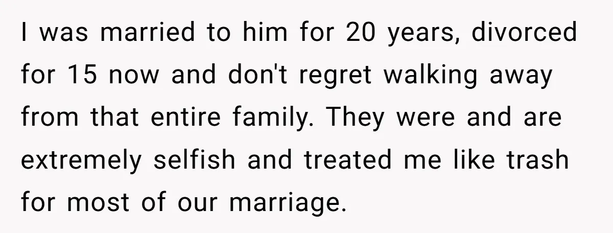 I was married to him for 20 years, divorced for 15 now and don't regret walking away from that entire family. They were and are extremely selfish and treated me...