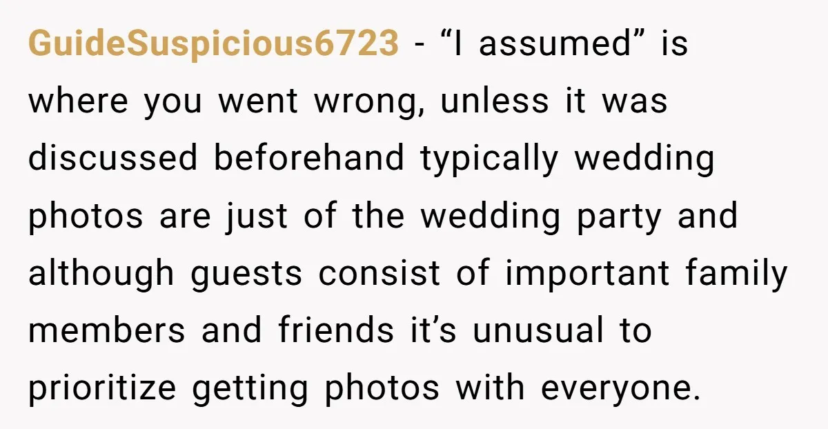 GuideSuspicious6723 − “I assumed” is where you went wrong, unless it was discussed beforehand typically wedding photos are just of the wedding party and although guests consist of important family...