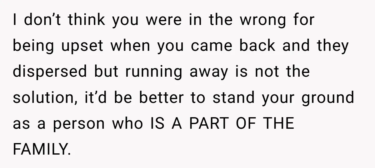 I don’t think you were in the wrong for being upset when you came back and they dispersed but running away is not the solution, it’d be better to stand...