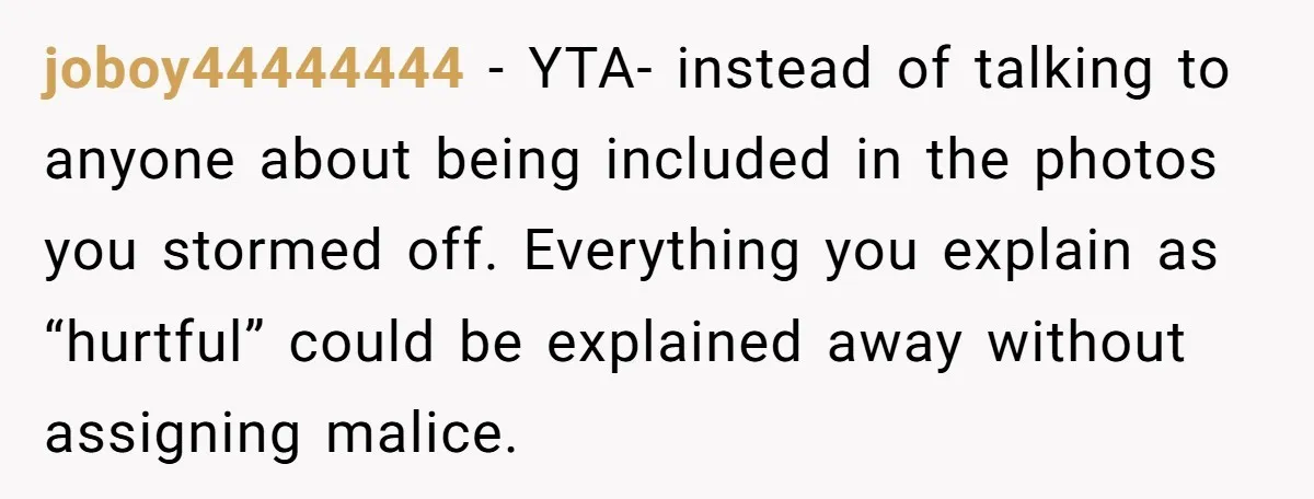 joboy44444444 − YTA- instead of talking to anyone about being included in the photos you stormed off. Everything you explain as “hurtful” could be explained away without assigning malice.