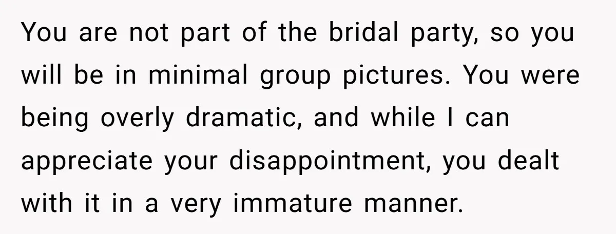 You are not part of the bridal party, so you will be in minimal group pictures. You were being overly dramatic, and while I can appreciate your disappointment, you dealt...