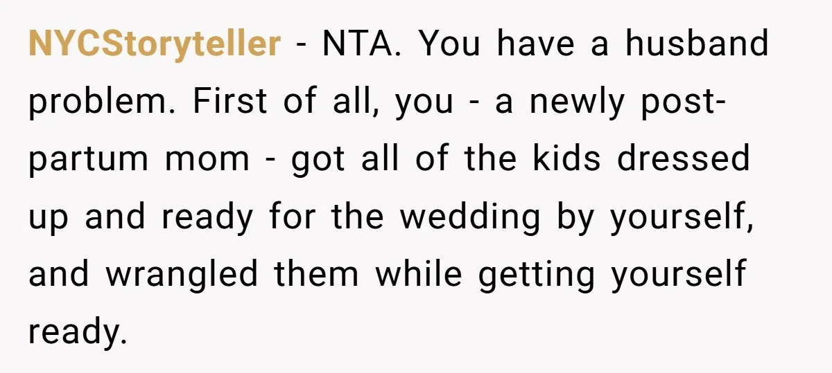 NYCStoryteller − NTA. You have a husband problem. First of all, you - a newly post-partum mom - got all of the kids dressed up and ready for the wedding...