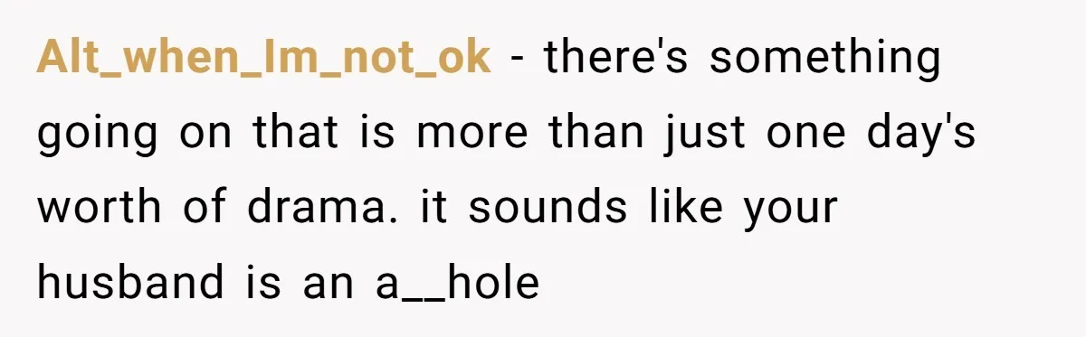 Alt_when_Im_not_ok − there's something going on that is more than just one day's worth of drama. it sounds like your husband is an a__hole