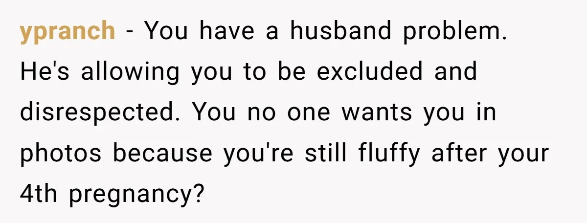 ypranch − You have a husband problem. He's allowing you to be excluded and disrespected. You no one wants you in photos because you're still fluffy after your 4th pregnancy?
