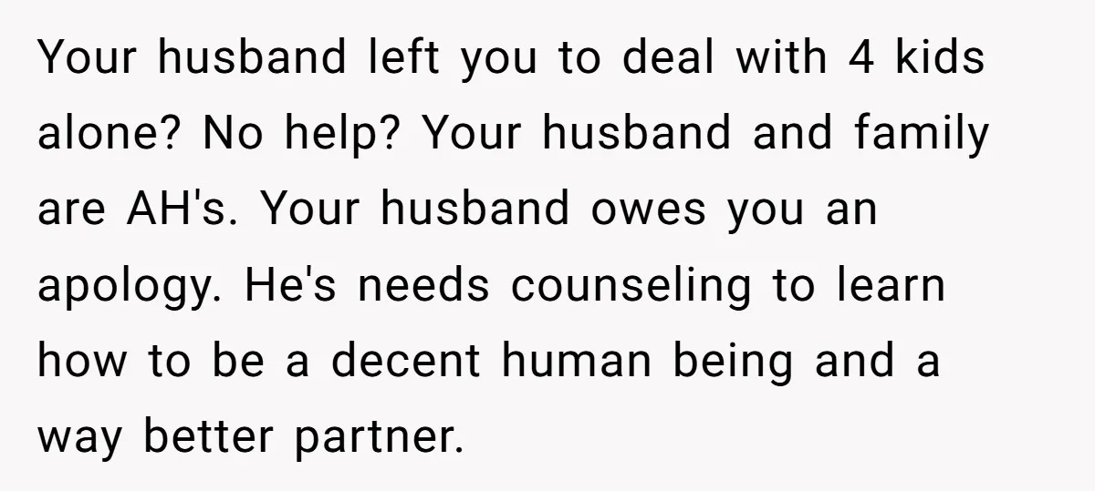 Your husband left you to deal with 4 kids alone? No help? Your husband and family are AH's. Your husband owes you an apology. He's needs counseling to learn how...