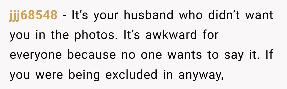 jjj68548 − It’s your husband who didn’t want you in the photos. It’s awkward for everyone because no one wants to say it. If you were being excluded in anyway,