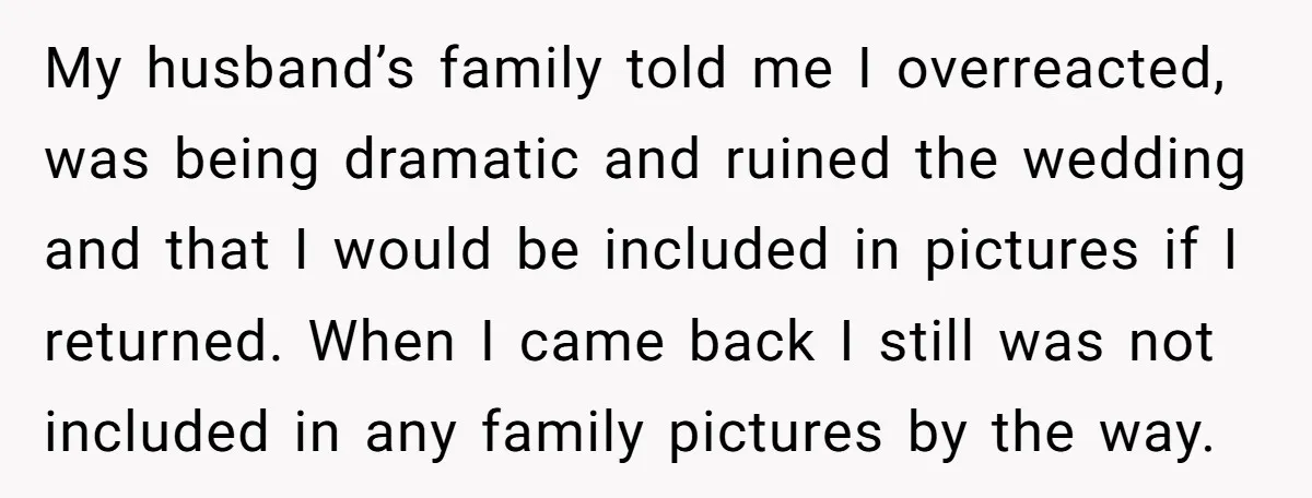 My husband’s family told me I overreacted, was being dramatic and ruined the wedding and that I would be included in pictures if I returned. When I came back I...
