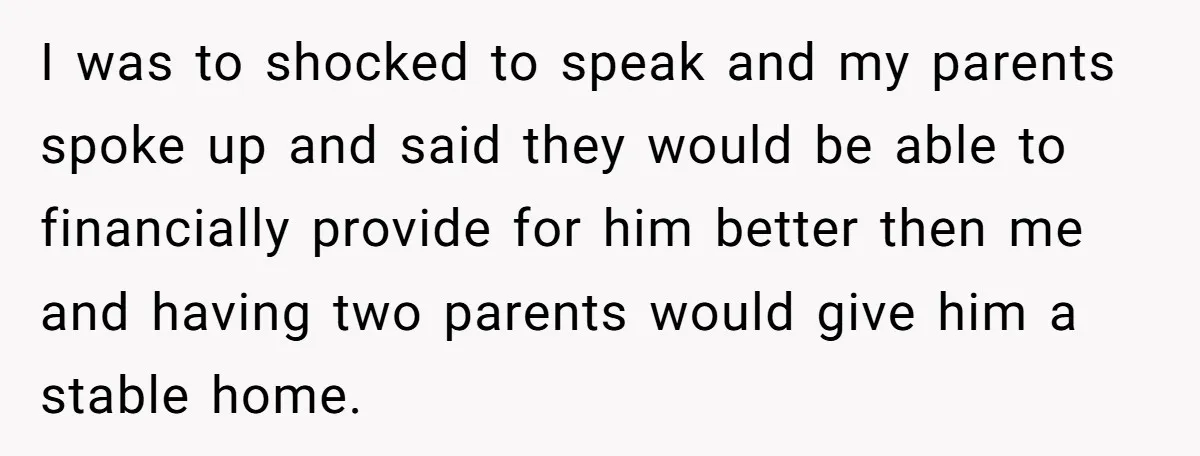 I was to shocked to speak and my parents spoke up and said they would be able to financially provide for him better then me and having two parents would...