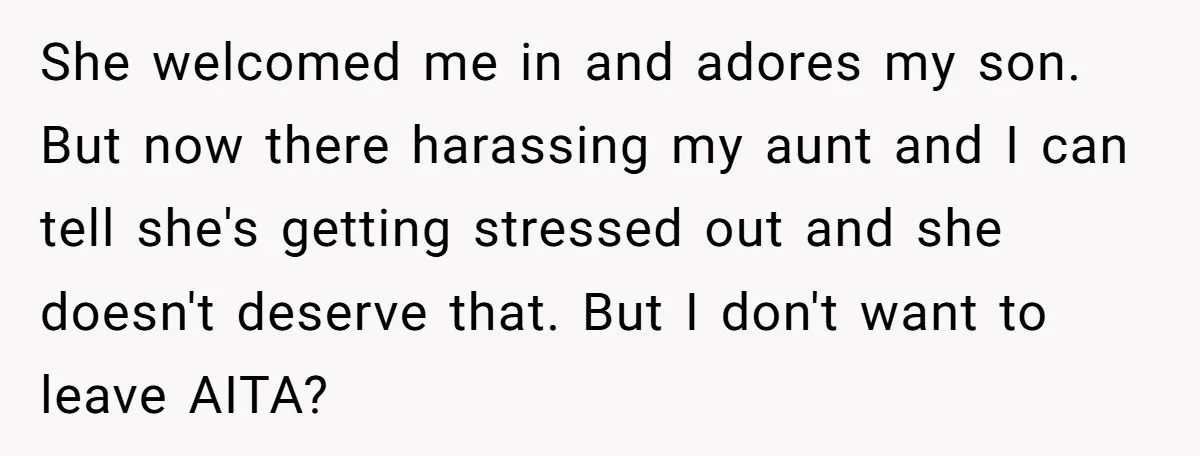 She welcomed me in and adores my son. But now there harassing my aunt and I can tell she's getting stressed out and she doesn't deserve that. But I don't...