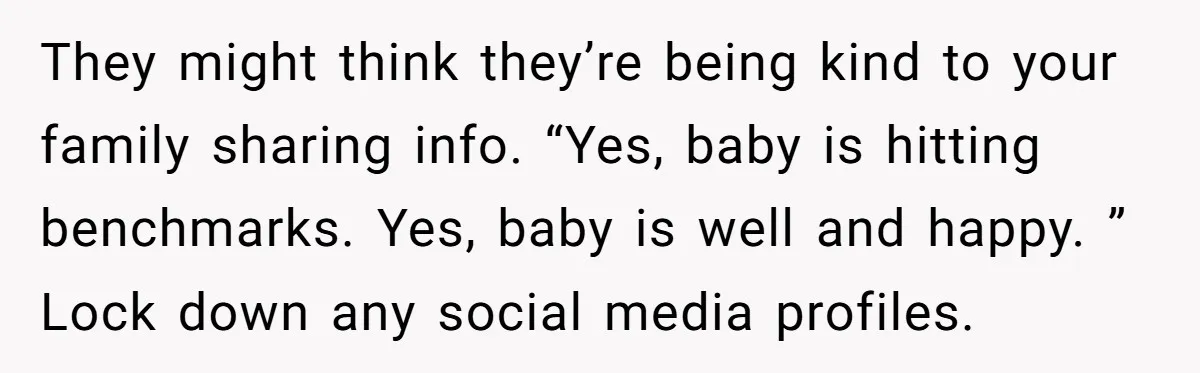They might think they’re being kind to your family sharing info. “Yes, baby is hitting benchmarks. Yes, baby is well and happy. ” Lock down any social media profiles.