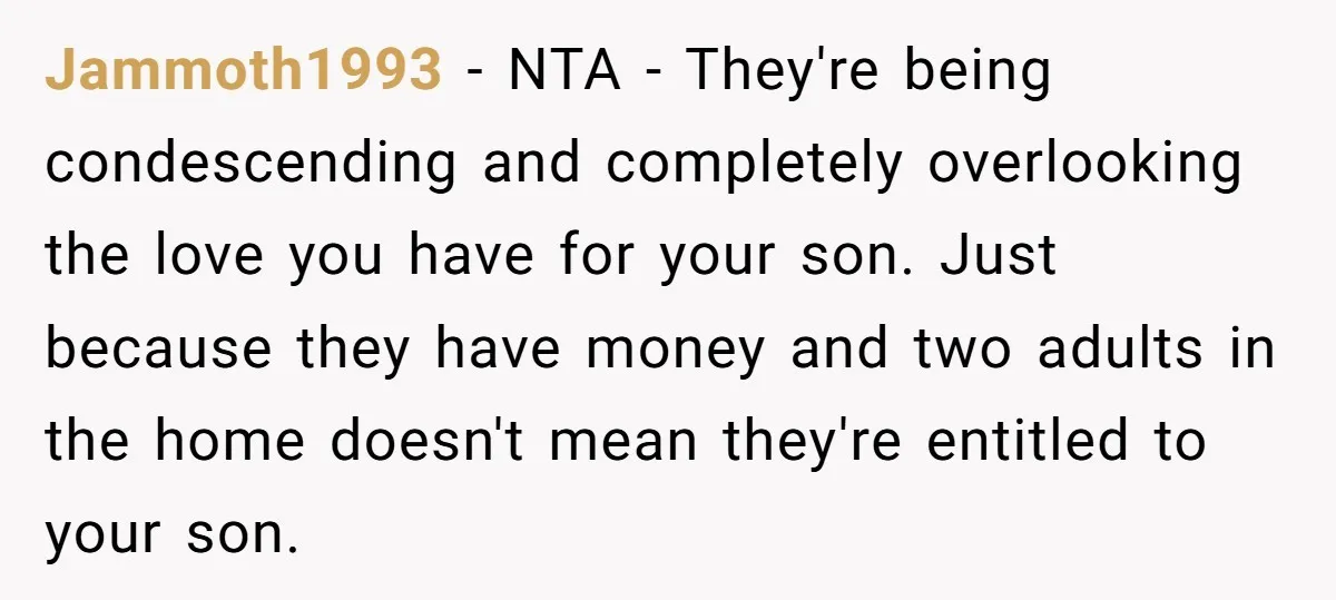 Jammoth1993 − NTA - They're being condescending and completely overlooking the love you have for your son. Just because they have money and two adults in the home doesn't mean...