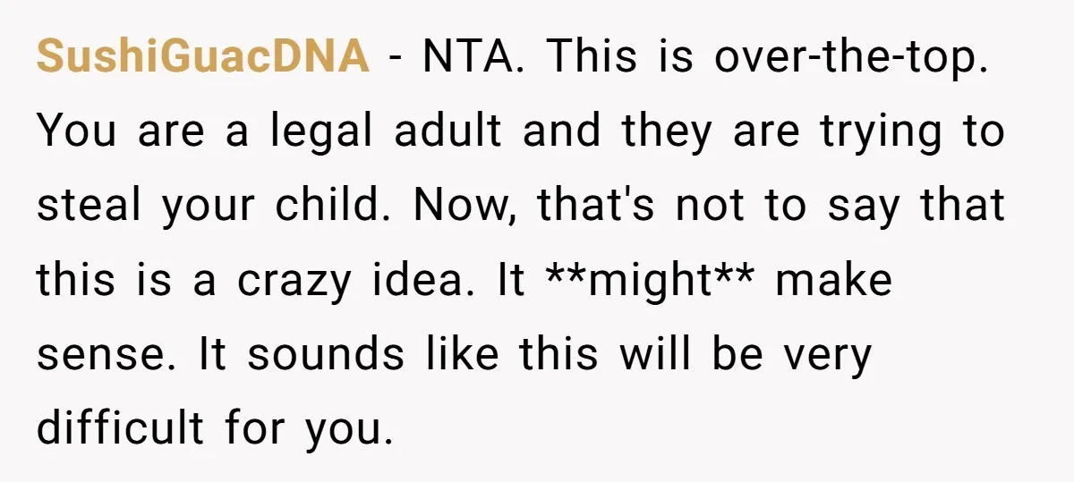 SushiGuacDNA − NTA. This is over-the-top. You are a legal adult and they are trying to steal your child. Now, that's not to say that this is a crazy idea....