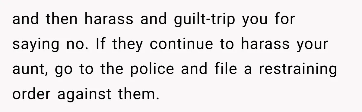 and then harass and guilt-trip you for saying no. If they continue to harass your aunt, go to the police and file a restraining order against them.