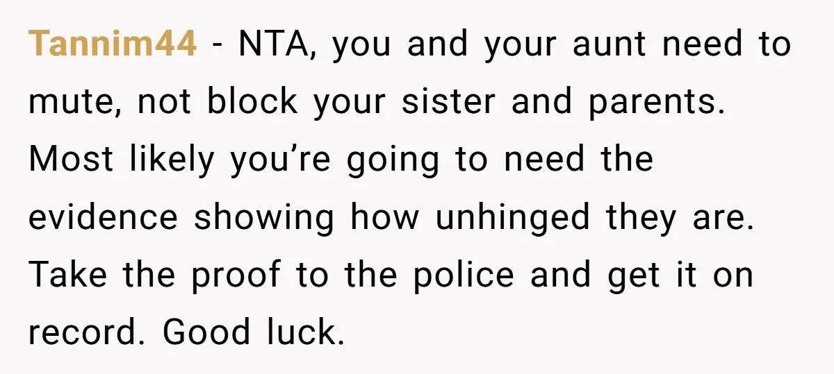 Tannim44 − NTA, you and your aunt need to mute, not block your sister and parents. Most likely you’re going to need the evidence showing how unhinged they are. Take...