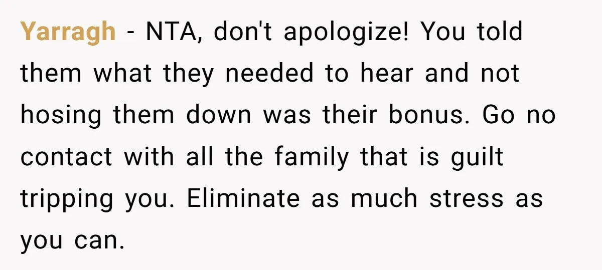 Yarragh − NTA, don't apologize! You told them what they needed to hear and not hosing them down was their bonus. Go no contact with all the family that is...